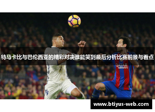 特马卡比与巴伦西亚的精彩对决谁能笑到最后分析比赛前景与看点